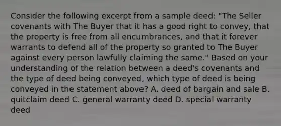 Consider the following excerpt from a sample deed: "The Seller covenants with The Buyer that it has a good right to convey, that the property is free from all encumbrances, and that it forever warrants to defend all of the property so granted to The Buyer against every person lawfully claiming the same." Based on your understanding of the relation between a deed's covenants and the type of deed being conveyed, which type of deed is being conveyed in the statement above? A. deed of bargain and sale B. quitclaim deed C. general warranty deed D. special warranty deed