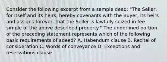 Consider the following excerpt from a sample deed: "The Seller, for itself and its heirs, hereby covenants with the Buyer, its heirs and assigns forever, that the Seller is lawfully seized in fee simple of the above described property." The underlined portion of the preceding statement represents which of the following basic requirements of adeed? A. Habendum clause B. Recital of consideration C. Words of conveyance D. Exceptions and reservations clause