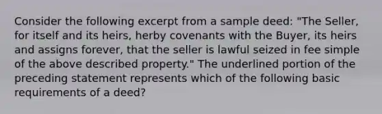 Consider the following excerpt from a sample deed: "The Seller, for itself and its heirs, herby covenants with the Buyer, its heirs and assigns forever, that the seller is lawful seized in fee simple of the above described property." The underlined portion of the preceding statement represents which of the following basic requirements of a deed?