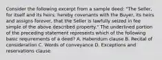 Consider the following excerpt from a sample deed: "The Seller, for itself and its heirs, hereby covenants with the Buyer, its heirs and assigns forever, that the Seller is lawfully seized in fee simple of the above described property." The underlined portion of the preceding statement represents which of the following basic requirements of a deed? A. Habendum clause B. Recital of consideration C. Words of conveyance D. Exceptions and reservations clause