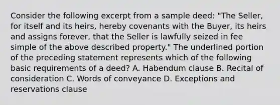 Consider the following excerpt from a sample deed: "The Seller, for itself and its heirs, hereby covenants with the Buyer, its heirs and assigns forever, that the Seller is lawfully seized in fee simple of the above described property." The underlined portion of the preceding statement represents which of the following basic requirements of a deed? A. Habendum clause B. Recital of consideration C. Words of conveyance D. Exceptions and reservations clause