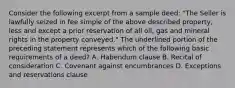 Consider the following excerpt from a sample deed: "The Seller is lawfully seized in fee simple of the above described property, less and except a prior reservation of all oil, gas and mineral rights in the property conveyed." The underlined portion of the preceding statement represents which of the following basic requirements of a deed? A. Habendum clause B. Recital of consideration C. Covenant against encumbrances D. Exceptions and reservations clause