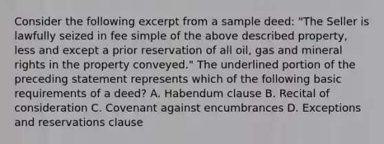 Consider the following excerpt from a sample deed: "The Seller is lawfully seized in fee simple of the above described property, less and except a prior reservation of all oil, gas and mineral rights in the property conveyed." The underlined portion of the preceding statement represents which of the following basic requirements of a deed? A. Habendum clause B. Recital of consideration C. Covenant against encumbrances D. Exceptions and reservations clause