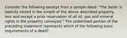 Consider the following excerpt from a sample deed: "The Seller is lawfully seized in fee simple of the above described property, less and except a prior reservation of all oil, gas and mineral rights in the property conveyed." The underlined portion of the preceding statement represents which of the following basic requirements of a deed?