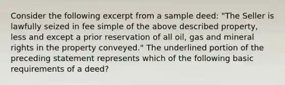 Consider the following excerpt from a sample deed: "The Seller is lawfully seized in fee simple of the above described property, less and except a prior reservation of all oil, gas and mineral rights in the property conveyed." The underlined portion of the preceding statement represents which of the following basic requirements of a deed?