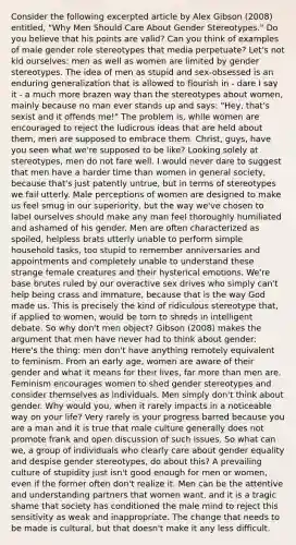 Consider the following excerpted article by Alex Gibson (2008) entitled, "Why Men Should Care About Gender Stereotypes." Do you believe that his points are valid? Can you think of examples of male gender role stereotypes that media perpetuate? Let's not kid ourselves: men as well as women are limited by gender stereotypes. The idea of men as stupid and sex-obsessed is an enduring generalization that is allowed to flourish in - dare I say it - a much more brazen way than the stereotypes about women, mainly because no man ever stands up and says: "Hey, that's sexist and it offends me!" The problem is, while women are encouraged to reject the ludicrous ideas that are held about them, men are supposed to embrace them. Christ, guys, have you seen what we're supposed to be like? Looking solely at stereotypes, men do not fare well. I would never dare to suggest that men have a harder time than women in general society, because that's just patently untrue, but in terms of stereotypes we fail utterly. Male perceptions of women are designed to make us feel smug in our superiority, but the way we've chosen to label ourselves should make any man feel thoroughly humiliated and ashamed of his gender. Men are often characterized as spoiled, helpless brats utterly unable to perform simple household tasks, too stupid to remember anniversaries and appointments and completely unable to understand these strange female creatures and their hysterical emotions. We're base brutes ruled by our overactive sex drives who simply can't help being crass and immature, because that is the way God made us. This is precisely the kind of ridiculous stereotype that, if applied to women, would be torn to shreds in intelligent debate. So why don't men object? Gibson (2008) makes the argument that men have never had to think about gender: Here's the thing: men don't have anything remotely equivalent to feminism. From an early age, women are aware of their gender and what it means for their lives, far more than men are. Feminism encourages women to shed gender stereotypes and consider themselves as individuals. Men simply don't think about gender. Why would you, when it rarely impacts in a noticeable way on your life? Very rarely is your progress barred because you are a man and it is true that male culture generally does not promote frank and open discussion of such issues. So what can we, a group of individuals who clearly care about gender equality and despise gender stereotypes, do about this? A prevailing culture of stupidity just isn't good enough for men or women, even if the former often don't realize it. Men can be the attentive and understanding partners that women want, and it is a tragic shame that society has conditioned the male mind to reject this sensitivity as weak and inappropriate. The change that needs to be made is cultural, but that doesn't make it any less difficult.