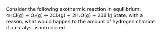 Consider the following exothermic reaction in equilibrium: 4HCl(g) + O₂(g) ↔ 2Cl₂(g) + 2H₂O(g) + 238 kJ State, with a reason, what would happen to the amount of hydrogen chloride if a catalyst is introduced.