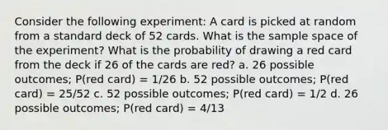 Consider the following experiment: A card is picked at random from a standard deck of 52 cards. What is the sample space of the experiment? What is the probability of drawing a red card from the deck if 26 of the cards are red? a. 26 possible outcomes; P(red card) = 1/26 b. 52 possible outcomes; P(red card) = 25/52 c. 52 possible outcomes; P(red card) = 1/2 d. 26 possible outcomes; P(red card) = 4/13