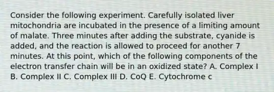 Consider the following experiment. Carefully isolated liver mitochondria are incubated in the presence of a limiting amount of malate. Three minutes after adding the substrate, cyanide is added, and the reaction is allowed to proceed for another 7 minutes. At this point, which of the following components of the electron transfer chain will be in an oxidized state? A. Complex I B. Complex II C. Complex III D. CoQ E. Cytochrome c