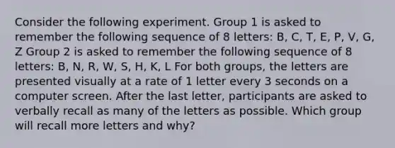 Consider the following experiment. Group 1 is asked to remember the following sequence of 8 letters: B, C, T, E, P, V, G, Z Group 2 is asked to remember the following sequence of 8 letters: B, N, R, W, S, H, K, L For both groups, the letters are presented visually at a rate of 1 letter every 3 seconds on a computer screen. After the last letter, participants are asked to verbally recall as many of the letters as possible. Which group will recall more letters and why?