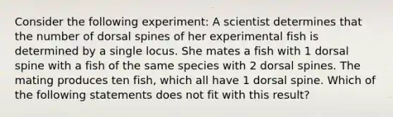 Consider the following experiment: A scientist determines that the number of dorsal spines of her experimental fish is determined by a single locus. She mates a fish with 1 dorsal spine with a fish of the same species with 2 dorsal spines. The mating produces ten fish, which all have 1 dorsal spine. Which of the following statements does not fit with this result?