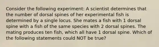 Consider the following experiment: A scientist determines that the number of dorsal spines of her experimental fish is determined by a single locus. She mates a fish with 1 dorsal spine with a fish of the same species with 2 dorsal spines. The mating produces ten fish, which all have 1 dorsal spine. Which of the following statements could NOT be true?