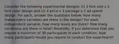 Consider the following experimental designs: (i) 3 font size x 2 font color design and (ii) 4 price x 3 package x 2 ad spend design. For each, answer the questions below: How many independent variables are there in the design? For each independent variable, how many levels are there? How many conditions are there in total? Relatedly, if you determine that you require a minimum of 30 participants in each condition, how many participants would you require to conduct the experiment?