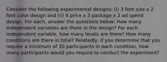 Consider the following experimental designs: (i) 3 font size x 2 font color design and (ii) 4 price x 3 package x 2 ad spend design. For each, answer the questions below: How many independent variables are there in the design? For each independent variable, how many levels are there? How many conditions are there in total? Relatedly, if you determine that you require a minimum of 30 participants in each condition, how many participants would you require to conduct the experiment?