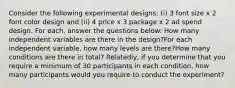 Consider the following experimental designs: (i) 3 font size x 2 font color design and (ii) 4 price x 3 package x 2 ad spend design. For each, answer the questions below: How many independent variables are there in the design?For each independent variable, how many levels are there?How many conditions are there in total? Relatedly, if you determine that you require a minimum of 30 participants in each condition, how many participants would you require to conduct the experiment?