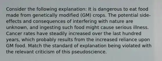 Consider the following explanation: It is dangerous to eat food made from genetically modified (GM) crops. The potential side-effects and consequences of interfering with nature are unknown, and ingesting such food might cause serious illness. Cancer rates have steadily increased over the last hundred years, which probably results from the increased reliance upon GM food. Match the standard of explanation being violated with the relevant criticism of this pseudoscience.