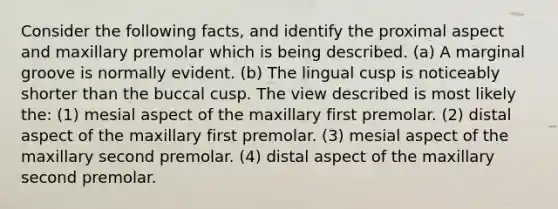 Consider the following facts, and identify the proximal aspect and maxillary premolar which is being described. (a) A marginal groove is normally evident. (b) The lingual cusp is noticeably shorter than the buccal cusp. The view described is most likely the: (1) mesial aspect of the maxillary first premolar. (2) distal aspect of the maxillary first premolar. (3) mesial aspect of the maxillary second premolar. (4) distal aspect of the maxillary second premolar.