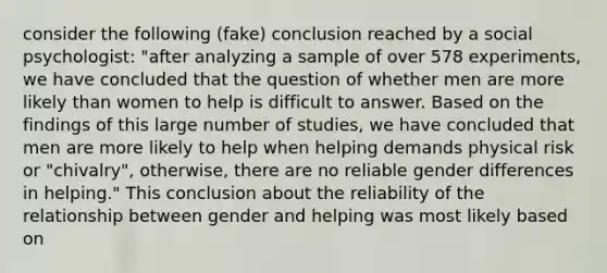 consider the following (fake) conclusion reached by a social psychologist: "after analyzing a sample of over 578 experiments, we have concluded that the question of whether men are more likely than women to help is difficult to answer. Based on the findings of this large number of studies, we have concluded that men are more likely to help when helping demands physical risk or "chivalry", otherwise, there are no reliable gender differences in helping." This conclusion about the reliability of the relationship between gender and helping was most likely based on