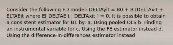 Consider the following FD model: DELTAyit = B0 + B1DELTAxit + ELTAEit where E[ DELTAEit | DELTAxit ] = 0. It is possible to obtain a consistent estimator for B1 by: a. Using pooled OLS b. Finding an instrumental variable for c. Using the FE estimator instead d. Using the difference-in-differences estimator instead