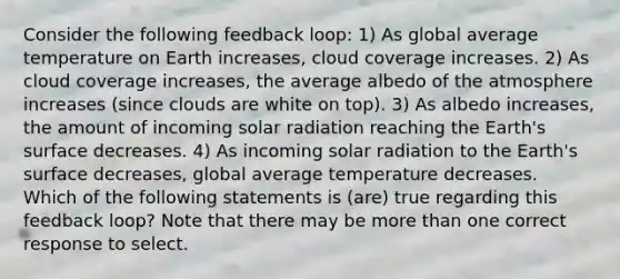 Consider the following feedback loop: 1) As global average temperature on Earth increases, cloud coverage increases. 2) As cloud coverage increases, the average albedo of the atmosphere increases (since clouds are white on top). 3) As albedo increases, the amount of incoming solar radiation reaching the Earth's surface decreases. 4) As incoming solar radiation to the Earth's surface decreases, global average temperature decreases. Which of the following statements is (are) true regarding this feedback loop? Note that there may be more than one correct response to select.