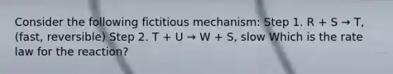 Consider the following fictitious mechanism: Step 1. R + S → T, (fast, reversible) Step 2. T + U → W + S, slow Which is the rate law for the reaction?