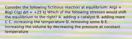 Consider the following fictitious reaction at equilibrium: A(g) + B(g) C(g) ΔH = +25 kJ Which of the following stresses would shift the equilibrium to the right? A. adding a catalyst B. adding more C C. increasing the temperature D. removing some B E. increasing the volume by decreasing the pressure at constant temperature