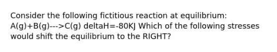 Consider the following fictitious reaction at equilibrium: A(g)+B(g)--->C(g) deltaH=-80KJ Which of the following stresses would shift the equilibrium to the RIGHT?