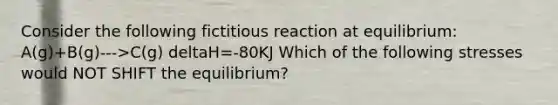 Consider the following fictitious reaction at equilibrium: A(g)+B(g)--->C(g) deltaH=-80KJ Which of the following stresses would NOT SHIFT the equilibrium?