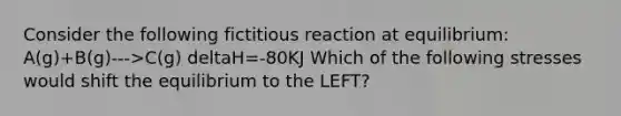 Consider the following fictitious reaction at equilibrium: A(g)+B(g)--->C(g) deltaH=-80KJ Which of the following stresses would shift the equilibrium to the LEFT?