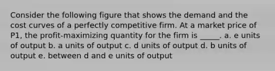 ​Consider the following figure that shows the demand and the cost curves of a perfectly competitive firm. At a market price of P1, the profit-maximizing quantity for the firm is _____. a. ​e units of output b. ​a units of output c. ​d units of output d. ​b units of output e. ​between d and e units of output