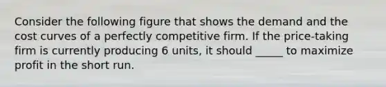 Consider the following figure that shows the demand and the cost curves of a perfectly competitive firm. If the price-taking firm is currently producing 6 units, it should _____ to maximize profit in the short run.