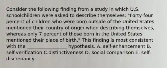 Consider the following finding from a study in which U.S. schoolchildren were asked to describe themselves: "Forty-four percent of children who were born outside of the United States mentioned their country of origin when describing themselves, whereas only 7 percent of those born in the United States mentioned their place of birth." This finding is most consistent with the _________________ hypothesis. A. self-enhancement B. self-verification C.distinctiveness D. social comparison E. self-discrepancy