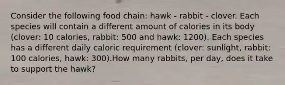 Consider the following food chain: hawk - rabbit - clover. Each species will contain a different amount of calories in its body (clover: 10 calories, rabbit: 500 and hawk: 1200). Each species has a different daily caloric requirement (clover: sunlight, rabbit: 100 calories, hawk: 300).How many rabbits, per day, does it take to support the hawk?