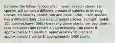 Consider the following food chain: hawk - rabbit - clover. Each species will contain a different amount of calories in its body (clover: 10 calories, rabbit: 500 and hawk: 1200). Each species has a different daily caloric requirement (clover: sunlight, rabbit: 100 calories,hawk: 300).How many clover plants, per day, does it take to support one rabbit? A.approximately 100 plants B. approximately 10 plants C. approximately 50 plants D. approximately 3 plants E. approximately 1000 plants