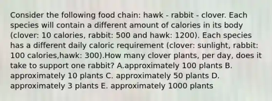 Consider the following food chain: hawk - rabbit - clover. Each species will contain a different amount of calories in its body (clover: 10 calories, rabbit: 500 and hawk: 1200). Each species has a different daily caloric requirement (clover: sunlight, rabbit: 100 calories,hawk: 300).How many clover plants, per day, does it take to support one rabbit? A.approximately 100 plants B. approximately 10 plants C. approximately 50 plants D. approximately 3 plants E. approximately 1000 plants