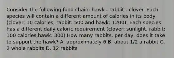 Consider the following food chain: hawk - rabbit - clover. Each species will contain a different amount of calories in its body (clover: 10 calories, rabbit: 500 and hawk: 1200). Each species has a different daily caloric requirement (clover: sunlight, rabbit: 100 calories,hawk: 300).How many rabbits, per day, does it take to support the hawk? A. approximately 6 B. about 1/2 a rabbit C. 2 whole rabbits D. 12 rabbits