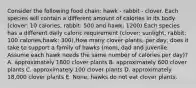 Consider the following food chain: hawk - rabbit - clover. Each species will contain a different amount of calories in its body (clover: 10 calories, rabbit: 500 and hawk: 1200).Each species has a different daily caloric requirement (clover: sunlight, rabbit: 100 calories,hawk: 300).How many clover plants, per day, does it take to support a family of hawks (mom, dad and juvenile. Assume each hawk needs the same number of calories per day)? A. approximately 1800 clover plants B. approximately 600 clover plants C. approximately 100 clover plants D. approximately 18,000 clover plants E. None, hawks do not eat clover plants.