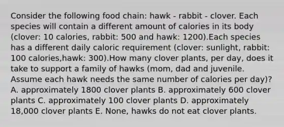 Consider the following food chain: hawk - rabbit - clover. Each species will contain a different amount of calories in its body (clover: 10 calories, rabbit: 500 and hawk: 1200).Each species has a different daily caloric requirement (clover: sunlight, rabbit: 100 calories,hawk: 300).How many clover plants, per day, does it take to support a family of hawks (mom, dad and juvenile. Assume each hawk needs the same number of calories per day)? A. approximately 1800 clover plants B. approximately 600 clover plants C. approximately 100 clover plants D. approximately 18,000 clover plants E. None, hawks do not eat clover plants.