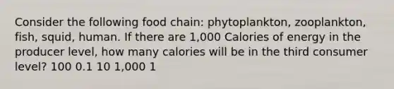 Consider the following food chain: phytoplankton, zooplankton, fish, squid, human. If there are 1,000 Calories of energy in the producer level, how many calories will be in the third consumer level? 100 0.1 10 1,000 1