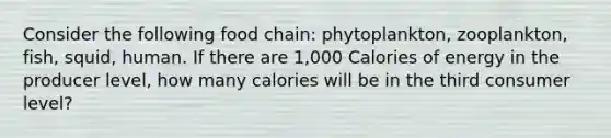 Consider the following food chain: phytoplankton, zooplankton, fish, squid, human. If there are 1,000 Calories of energy in the producer level, how many calories will be in the third consumer level?