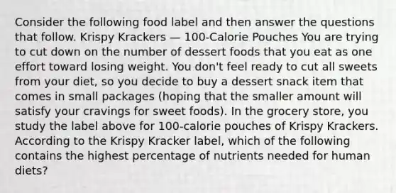 Consider the following food label and then answer the questions that follow. Krispy Krackers — 100-Calorie Pouches You are trying to cut down on the number of dessert foods that you eat as one effort toward losing weight. You don't feel ready to cut all sweets from your diet, so you decide to buy a dessert snack item that comes in small packages (hoping that the smaller amount will satisfy your cravings for sweet foods). In the grocery store, you study the label above for 100-calorie pouches of Krispy Krackers. According to the Krispy Kracker label, which of the following contains the highest percentage of nutrients needed for human diets?