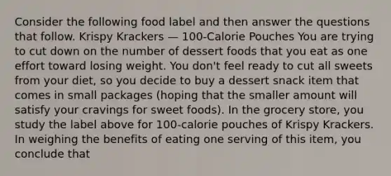 Consider the following food label and then answer the questions that follow. Krispy Krackers — 100-Calorie Pouches You are trying to cut down on the number of dessert foods that you eat as one effort toward losing weight. You don't feel ready to cut all sweets from your diet, so you decide to buy a dessert snack item that comes in small packages (hoping that the smaller amount will satisfy your cravings for sweet foods). In the grocery store, you study the label above for 100-calorie pouches of Krispy Krackers. In weighing the benefits of eating one serving of this item, you conclude that