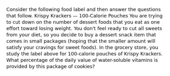 Consider the following food label and then answer the questions that follow. Krispy Krackers — 100-Calorie Pouches You are trying to cut down on the number of dessert foods that you eat as one effort toward losing weight. You don't feel ready to cut all sweets from your diet, so you decide to buy a dessert snack item that comes in small packages (hoping that the smaller amount will satisfy your cravings for sweet foods). In the grocery store, you study the label above for 100-calorie pouches of Krispy Krackers. What percentage of the daily value of water-soluble vitamins is provided by this package of cookies?