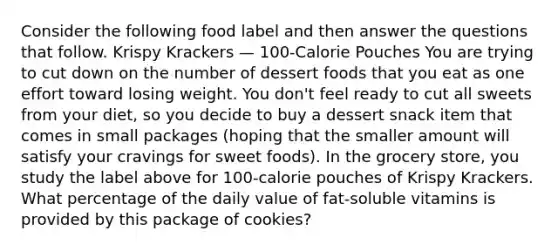 Consider the following food label and then answer the questions that follow. Krispy Krackers — 100-Calorie Pouches You are trying to cut down on the number of dessert foods that you eat as one effort toward losing weight. You don't feel ready to cut all sweets from your diet, so you decide to buy a dessert snack item that comes in small packages (hoping that the smaller amount will satisfy your cravings for sweet foods). In the grocery store, you study the label above for 100-calorie pouches of Krispy Krackers. What percentage of the daily value of fat-soluble vitamins is provided by this package of cookies?