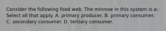 Consider the following food web. The minnow in this system is a: Select all that apply. A. primary producer. B. primary consumer. C. secondary consumer. D. tertiary consumer.