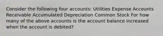 Consider the following four accounts: Utilities Expense Accounts Receivable Accumulated Depreciation Common Stock For how many of the above accounts is the account balance increased when the account is debited?