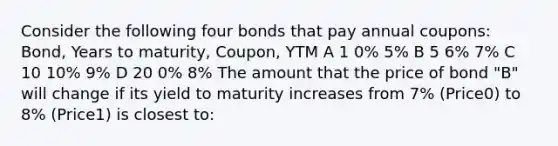 Consider the following four bonds that pay annual coupons: Bond, Years to maturity, Coupon, YTM A 1 0% 5% B 5 6% 7% C 10 10% 9% D 20 0% 8% The amount that the price of bond "B" will change if its yield to maturity increases from 7% (Price0) to 8% (Price1) is closest to: