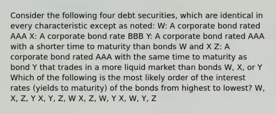 Consider the following four debt securities, which are identical in every characteristic except as noted: W: A corporate bond rated AAA X: A corporate bond rate BBB Y: A corporate bond rated AAA with a shorter time to maturity than bonds W and X Z: A corporate bond rated AAA with the same time to maturity as bond Y that trades in a more liquid market than bonds W, X, or Y Which of the following is the most likely order of the interest rates (yields to maturity) of the bonds from highest to lowest? W, X, Z, Y X, Y, Z, W X, Z, W, Y X, W, Y, Z