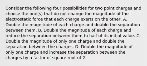 Consider the following four possibilities for two point charges and choose the one(s) that do not change the magnitude of the electrostatic force that each charge exerts on the other: A. Double the magnitude of each charge and double the separation between them. B. Double the magnitude of each charge and reduce the separation between them to half of its initial value. C. Double the magnitude of only one charge and double the separation between the charges. D. Double the magnitude of only one charge and increase the separation between the charges by a factor of square root of 2.