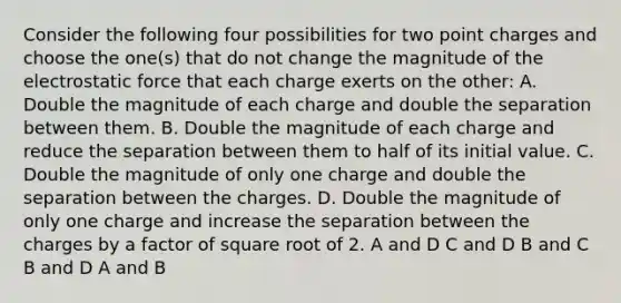 Consider the following four possibilities for two point charges and choose the one(s) that do not change the magnitude of the electrostatic force that each charge exerts on the other: A. Double the magnitude of each charge and double the separation between them. B. Double the magnitude of each charge and reduce the separation between them to half of its initial value. C. Double the magnitude of only one charge and double the separation between the charges. D. Double the magnitude of only one charge and increase the separation between the charges by a factor of square root of 2. A and D C and D B and C B and D A and B